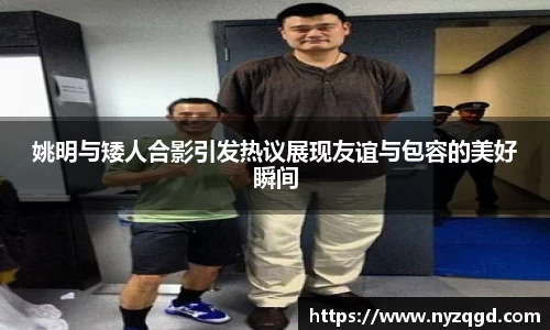 姚明与矮人合影引发热议展现友谊与包容的美好瞬间